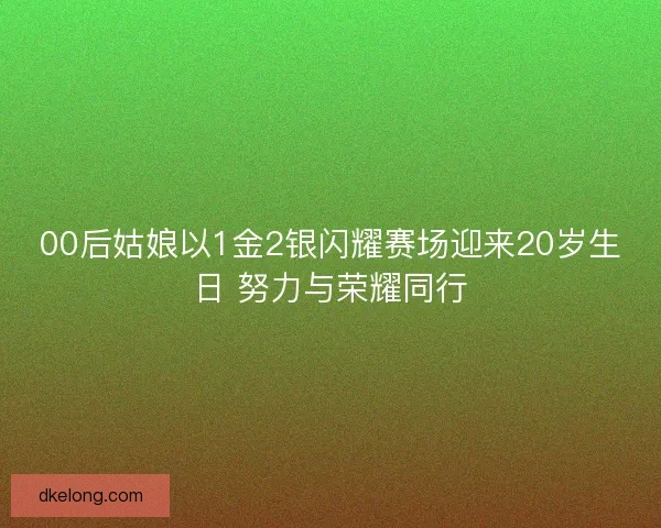 00后姑娘以1金2银闪耀赛场迎来20岁生日 努力与荣耀同行