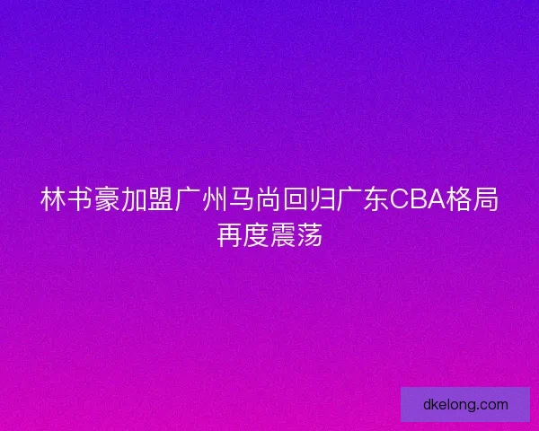 林书豪加盟广州马尚回归广东CBA格局再度震荡