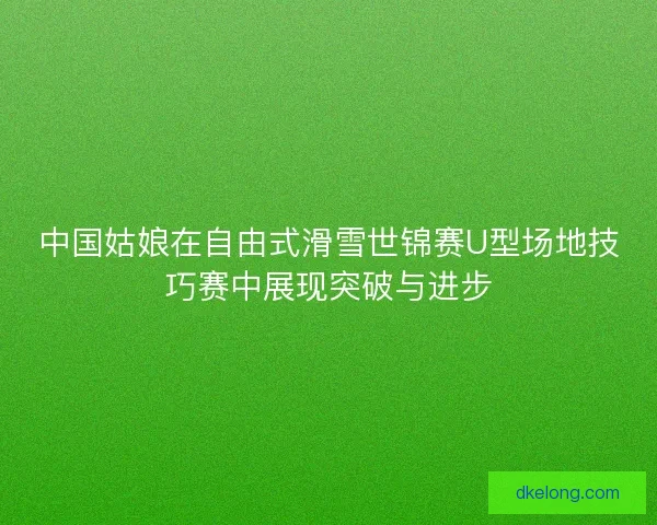 中国姑娘在自由式滑雪世锦赛U型场地技巧赛中展现突破与进步