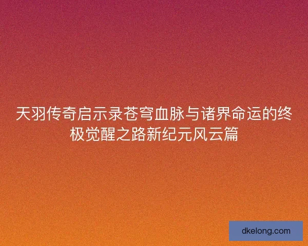 天羽传奇启示录苍穹血脉与诸界命运的终极觉醒之路新纪元风云篇