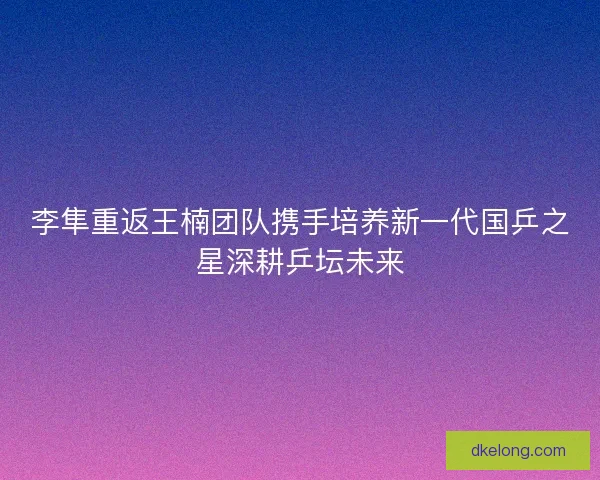 李隼重返王楠团队携手培养新一代国乒之星深耕乒坛未来