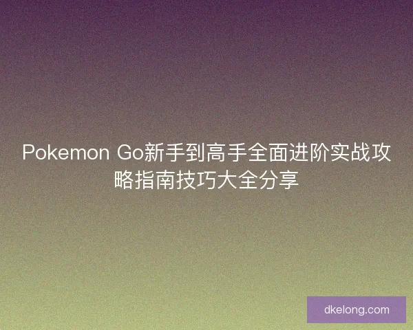 Pokemon Go新手到高手全面进阶实战攻略指南技巧大全分享