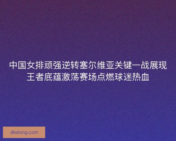 中国女排顽强逆转塞尔维亚关键一战展现王者底蕴激荡赛场点燃球迷热血