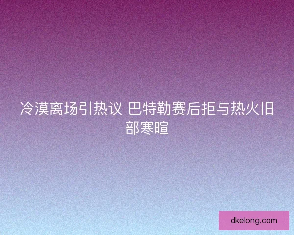冷漠离场引热议 巴特勒赛后拒与热火旧部寒暄
