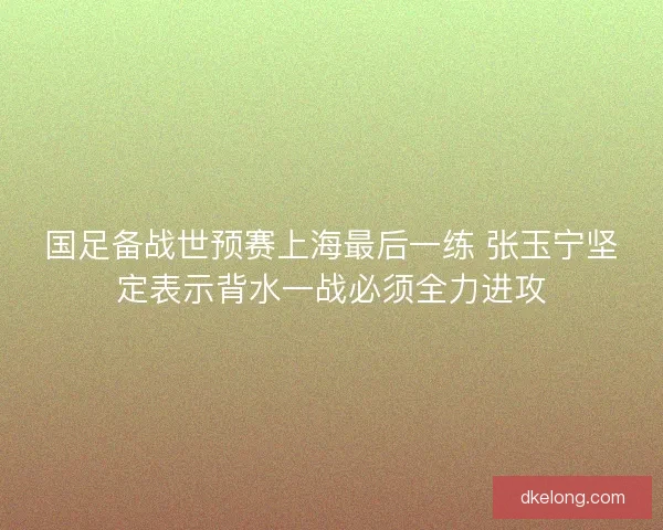 国足备战世预赛上海最后一练 张玉宁坚定表示背水一战必须全力进攻 国足备战世预赛上海最后一练 张玉宁坚定表示背水一战必须全力进攻