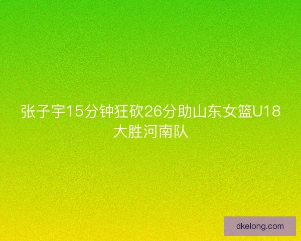 张子宇15分钟狂砍26分助山东女篮U18大胜河南队 张子宇15分钟狂砍26分助山东女篮U18大胜河南队