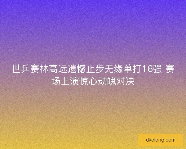 世乒赛林高远遗憾止步无缘单打16强 赛场上演惊心动魄对决 世乒赛林高远遗憾止步无缘单打16强 赛场上演惊心动魄对决