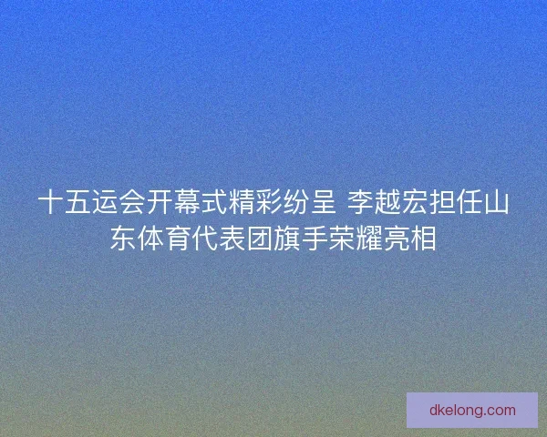 十五运会开幕式精彩纷呈 李越宏担任山东体育代表团旗手荣耀亮相