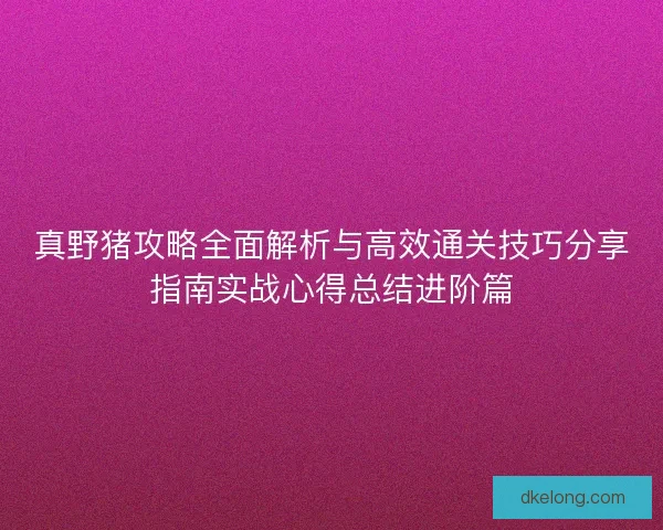 真野猪攻略全面解析与高效通关技巧分享指南实战心得总结进阶篇 真野猪攻略全面解析与高效通关技巧分享指南实战心得总结进阶篇