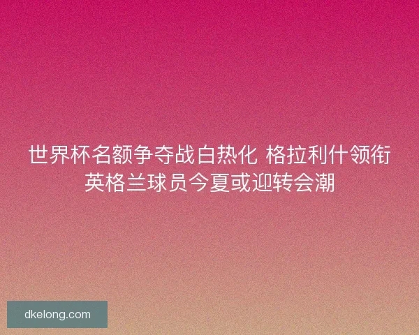 世界杯名额争夺战白热化 格拉利什领衔英格兰球员今夏或迎转会潮