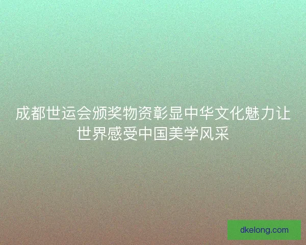 成都世运会颁奖物资彰显中华文化魅力让世界感受中国美学风采