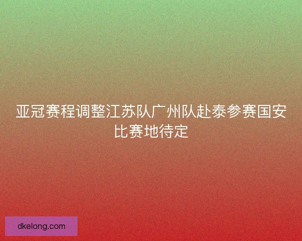 亚冠赛程调整江苏队广州队赴泰参赛国安比赛地待定