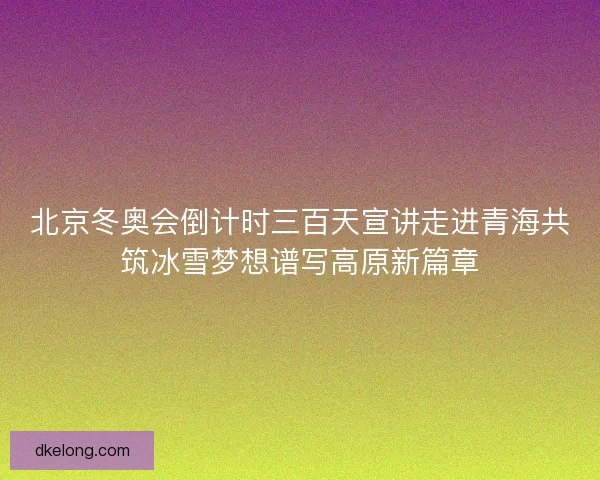 北京冬奥会倒计时三百天宣讲走进青海共筑冰雪梦想谱写高原新篇章 北京冬奥会倒计时三百天宣讲走进青海共筑冰雪梦想谱写高原新篇章