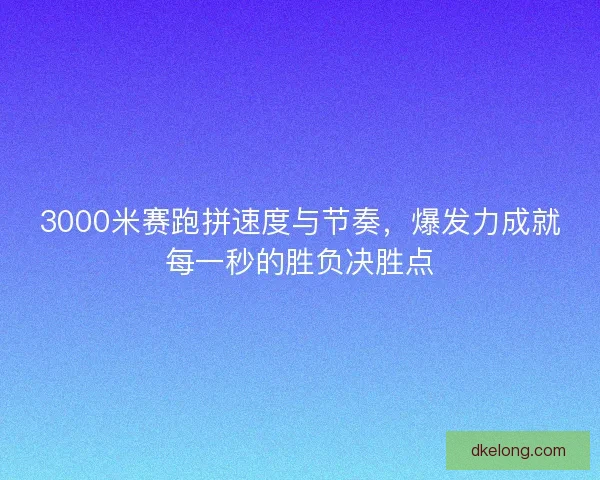3000米赛跑拼速度与节奏，爆发力成就每一秒的胜负决胜点