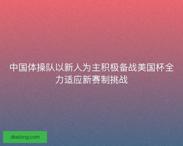 中国体操队以新人为主积极备战美国杯全力适应新赛制挑战