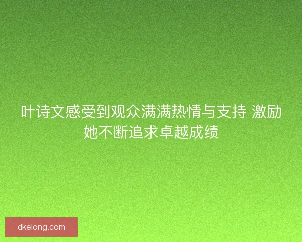 叶诗文感受到观众满满热情与支持 激励她不断追求卓越成绩 叶诗文感受到观众满满热情与支持 激励她不断追求卓越成绩