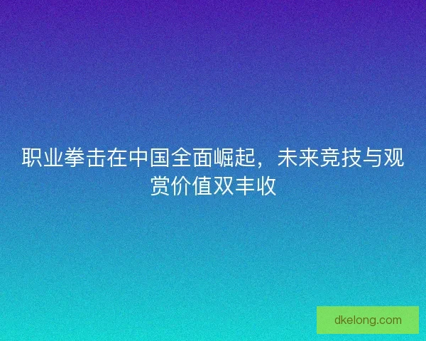 职业拳击在中国全面崛起,未来竞技与观赏价值双丰收 职业拳击在中国全面崛起,未来竞技与观赏价值双丰收
